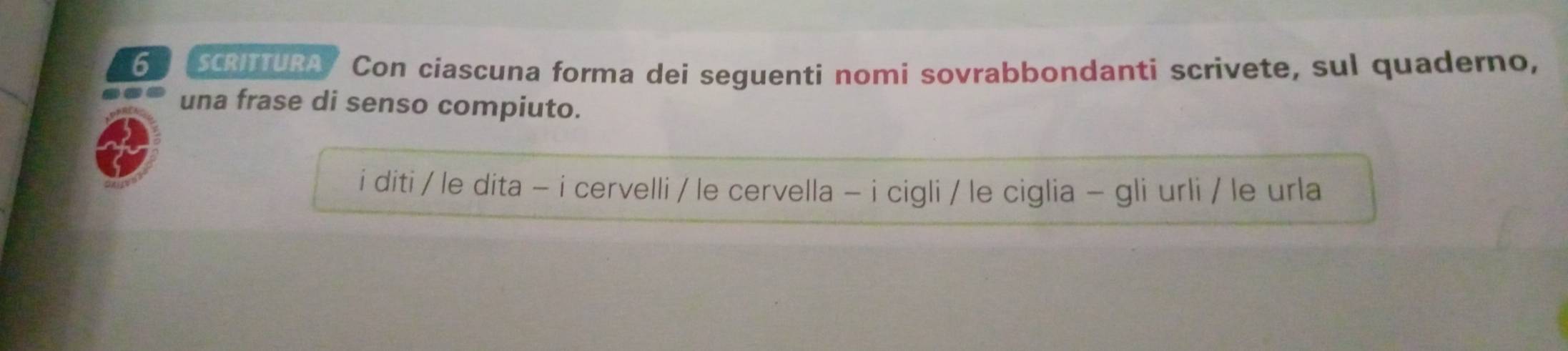 6SCrittuRa I Con ciascuna forma dei seguenti nomi sovrabbondanti scrivete, sul quaderno, 
una frase di senso compiuto. 
i diti / le dita - i cervelli / le cervella - i cigli / le ciglia - gli urli / le urla