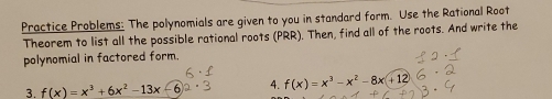 Practice Problems: The polynomials are given to you in standard form. Use the Rational Root 
Theorem to list all the possible rational roots (PRR). Then, find all of the roots. And write the 
polynomial in factored form. 
3. f(x)=x^3+6x^2-13x 4. f(x)=x^3-x^2-8x+12