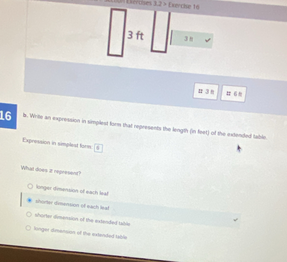 Eon Exércises 3,2 > Exercise 16
3 ft
:: 3 ft :: 6 ft
16 b. Write an expression in simplest form that represents the length (in feet) of the extended table.
Expression in simplest form: 6
What does x represent?
longer dimension of each leaf
shorter dimension of each leaf
shorter dimension of the extended table
longer dimension of the extended table