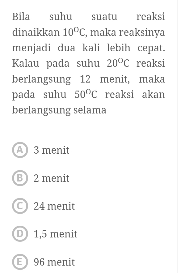 Bila suhu suatu reaksi
dinaikkan 10°C , maka reaksinya
menjadi dua kali lebih cepat.
Kalau pada suhu 20°C reaksi
berlangsung 12 menit, maka
pada suhu 50°C reaksi akan
berlangsung selama
A3 menit
B 2 menit
C 24 menit
D 1,5 menit
E 96 menit