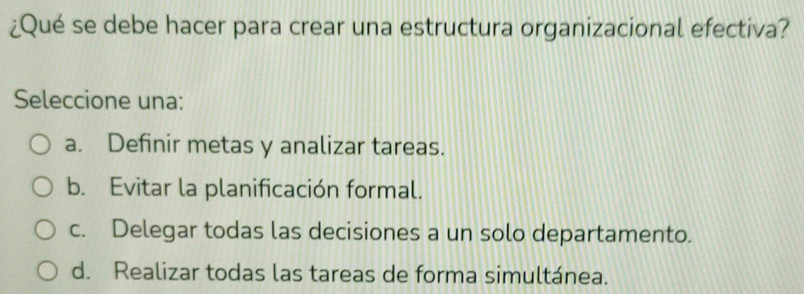 ¿Qué se debe hacer para crear una estructura organizacional efectiva?
Seleccione una:
a. Definir metas y analizar tareas.
b. Evitar la planificación formal.
c. Delegar todas las decisiones a un solo departamento.
d. Realizar todas las tareas de forma simultánea.