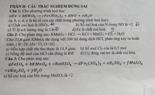 phần II- câu trác nghiệm đúng sai
Câu 1: Cho phương trình hoá học:
aFe+bHNO_3to cFe(NO_3)_3+dNO+eH_2O
a, b, c, d, e là hệ số của các chất trong phương trình hoá học).
a) Chất oxi hoá là HNO_3. b) Số oxi hoá của N trong NO là +2.
c) Tỉ lệ a:b tương ứng là 3:8 : d) Fe là chất oxi hoá.
Câu 2: Cho phản ứng sau: KMnO_4+HClto KCl+MnCl_2+Cl_2+H_2O
Cho 31,6 gam KN AnO_4 tác dụng với 200 ml dung địch HCl, phản ứng xảy ra hoàn
toàn. (K=39, Mn=55,O=16)
a) Hỗn hợp chất rắn thu được là 14,9 gam. b) Số mol Cl_2 của là 0,5 mol
c) Nồng độ mol của HCl cần dùng là 8M d) Cl_2 đóng vai trò là chất oxi hóa.
Câu 3: Cho phản ứng sau:
aFeSO_4+bKMnO_4+cNaHSO_4to dFe_2(SO_4)_3+eK_2SO_4+fMnSO_4
+xNa_2SO_4+yH_2O
a) Sổ oxi hoá của Mn trong MnSO_4la+2.