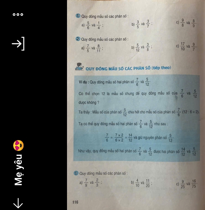 ① Quy đồng mẫu số các phân số :
a)  5/6  và  1/4  : b)  3/5  và  3/7 ; c)  9/8  và  8/9 ·

Quy đồng mẫu số các phân số :
a)  7/5  và  8/11 ; b)  5/12  và  3/8  c)  17/10  và  9/7 ·
QUY ĐÓNG MÁU SỐ CÁC PHẢN SỐ (tiếp theo)
Ví dụ : Quy đồng mẫu số hai phân số  7/6  và  5/12 ·
Có thể chọn 12 là mẫu số chung để quy đồng mẫu số của  7/6  và  5/12 
dược không ?
Ta thấy : Mẫu số của phân số  5/12  chia hết cho mẫu số của phàn số  7/6 (12:6=2). 
Ta có thể quy đồng mẫu số hai phân số  7/6  và  5/12  nhu sau :
 7/6 = (7* 2)/6* 2 = 14/12  và giữ nguyên phân số  5/12 ·
Như vậy, quy đóng mẫu số hai phân số  7/6  và  5/12  được hai phân số  14/12  và  5/12 ·
① Quy đóng mẫu số các phân số :
a)  7/9  và  2/3  : b)  4/10  và  11/20  c)  9/25  và  16/75 ·
116