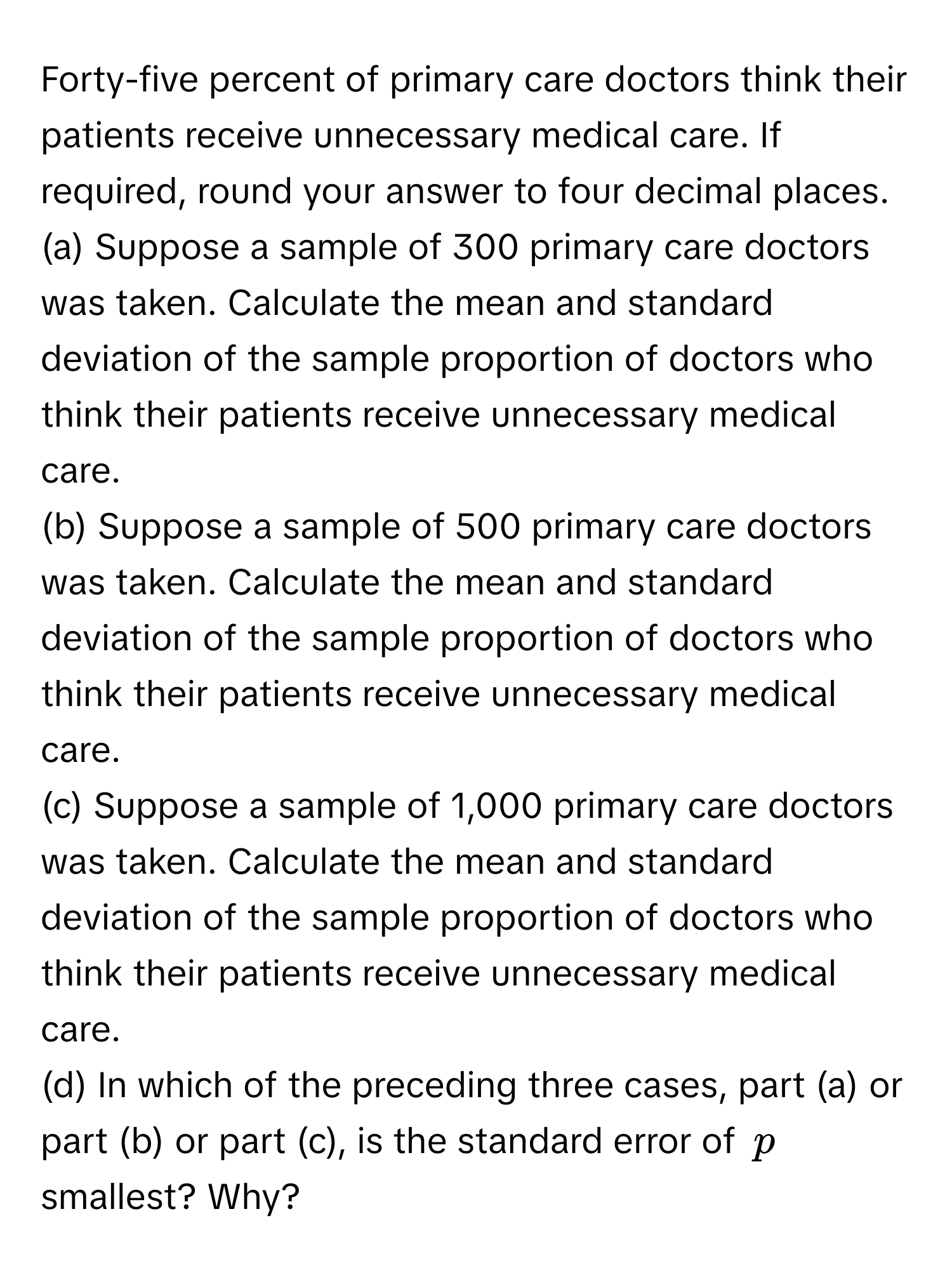 Forty-five percent of primary care doctors think their patients receive unnecessary medical care. If required, round your answer to four decimal places.

(a) Suppose a sample of 300 primary care doctors was taken. Calculate the mean and standard deviation of the sample proportion of doctors who think their patients receive unnecessary medical care.

(b) Suppose a sample of 500 primary care doctors was taken. Calculate the mean and standard deviation of the sample proportion of doctors who think their patients receive unnecessary medical care.

(c) Suppose a sample of 1,000 primary care doctors was taken. Calculate the mean and standard deviation of the sample proportion of doctors who think their patients receive unnecessary medical care.

(d) In which of the preceding three cases, part (a) or part (b) or part (c), is the standard error of $p$ smallest? Why?