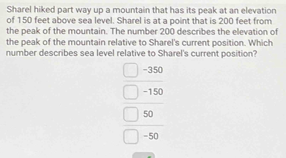 Sharel hiked part way up a mountain that has its peak at an elevation 
of 150 feet above sea level. Sharel is at a point that is 200 feet from 
the peak of the mountain. The number 200 describes the elevation of 
the peak of the mountain relative to Sharel's current position. Which 
number describes sea level relative to Sharel's current position?
beginarrayr □ ,beginarrayr □  □ -156 □ 5endarray  □ -36 □ -36 □ endarray