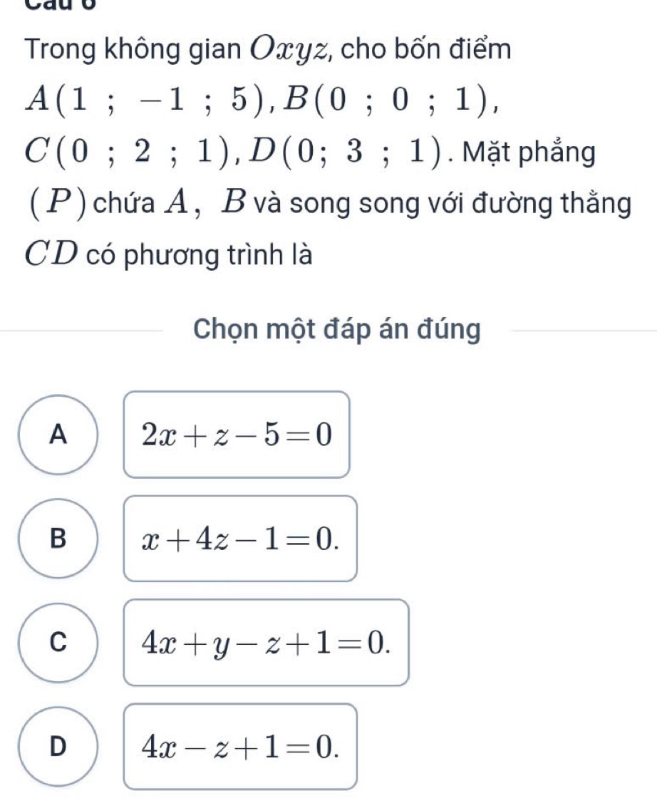 Trong không gian Oxyz, cho bốn điểm
A(1;-1;5), B(0;0;1),
C(0;2;1), D(0;3;1). Mặt phẳng
(P) chứa A, B và song song với đường thằng
CD có phương trình là
Chọn một đáp án đúng
A 2x+z-5=0
B x+4z-1=0.
C 4x+y-z+1=0.
D 4x-z+1=0.