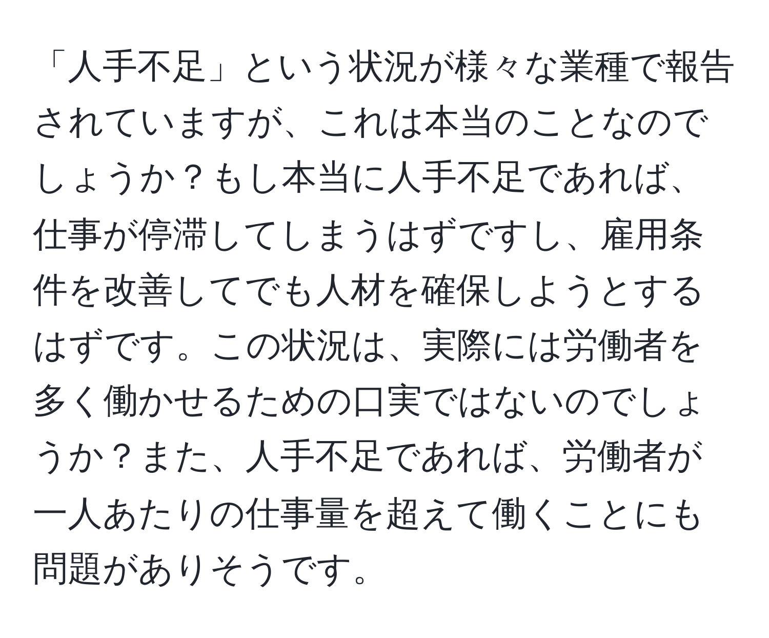 「人手不足」という状況が様々な業種で報告されていますが、これは本当のことなのでしょうか？もし本当に人手不足であれば、仕事が停滞してしまうはずですし、雇用条件を改善してでも人材を確保しようとするはずです。この状況は、実際には労働者を多く働かせるための口実ではないのでしょうか？また、人手不足であれば、労働者が一人あたりの仕事量を超えて働くことにも問題がありそうです。