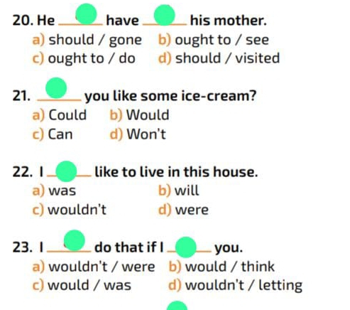 He _have _his mother.
a) should / gone b) ought to / see
c) ought to / do d) should / visited
21. _you like some ice-cream?
a) Could b) Would
c) Can d) Won't
22. 1_ like to live in this house.
a) was b) will
c) wouldn’t d) were
23.1_ do that if I_ you.
a) wouldn't / were b) would / think
c) would / was d) wouldn't / letting