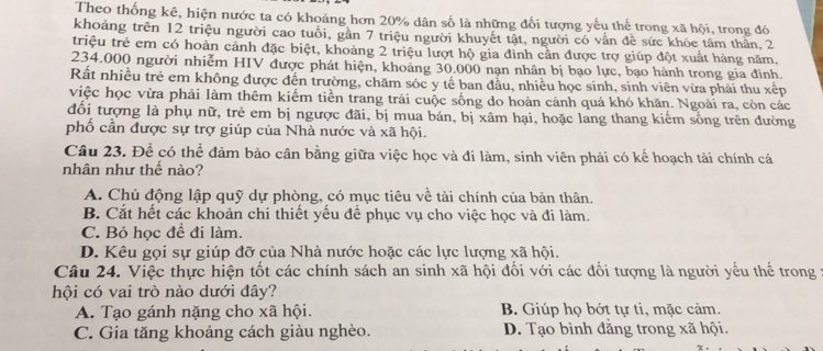 Theo thống kê, hiện nước ta có khoảng hơn 20% dân số là những đối tượng yếu thế trong xã hội, trong đó
khoảng trên 12 triệu người cao tuổi, gần 7 triệu người khuyết tật, người có vẫn đề sức khỏc tâm thần, 2
triệu trẻ em có hoàn cảnh đặc biệt, khoảng 2 triệu lượt hộ gia đình cần được trợ giúp đột xuất hàng năm.
234.000 người nhiễm HIV được phát hiện, khoảng 30.000 nạn nhân bị bạo lực, bạo hành trong gia đinh.
Rất nhiều trẻ em không được đến trường, chăm sóc y tế ban đầu, nhiều học sinh, sinh viên vừa phải thu xếp
việc học vừa phải làm thêm kiếm tiền trang trải cuộc sống do hoàn cảnh quá khó khăn. Ngoài ra, còn các
đối tượng là phụ nữ, trẻ em bị ngược đãi, bị mua bán, bị xâm hại, hoặc lang thang kiểm sống trên đường
phố cần được sự trợ giúp của Nhà nước và xã hội.
Câu 23. Để có thể đảm bảo cân bằng giữa việc học và đi làm, sinh viên phải có kể hoạch tài chính cá
nhân như thế nào?
A. Chủ động lập quỹ dự phòng, có mục tiêu về tài chính của bản thân.
B. Cắt hết các khoản chi thiết yếu để phục vụ cho việc học và đi làm.
C. Bỏ học để đi làm.
D. Kêu gọi sự giúp đỡ của Nhà nước hoặc các lực lượng xã hội.
Câu 24. Việc thực hiện tốt các chính sách an sinh xã hội đối với các đối tượng là người yếu thể trong ở
hội có vai trò nào dưới đây?
A. Tạo gánh nặng cho xã hội. B. Giúp họ bớt tự ti, mặc cảm.
C. Gia tăng khoảng cách giàu nghèo. D. Tạo bình đằng trong xã hội.