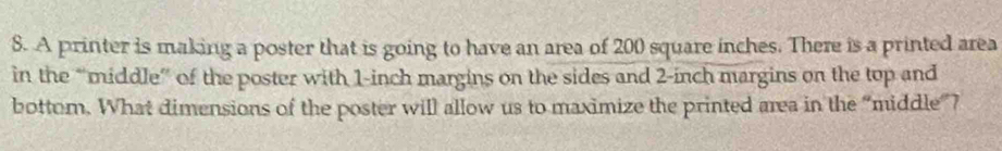A printer is making a poster that is going to have an area of 200 square inches. There is a printed area 
in the “middle” of the poster with 1-inch margins on the sides and 2-inch margins on the top and 
bottom. What dimensions of the poster will allow us to maximize the printed area in the “middle”?