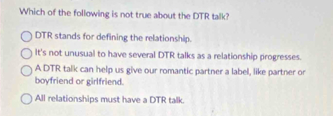 Which of the following is not true about the DTR talk?
DTR stands for defining the relationship.
It's not unusual to have several DTR talks as a relationship progresses.
A DTR talk can help us give our romantic partner a label, like partner or
boyfriend or girlfriend.
All relationships must have a DTR talk.