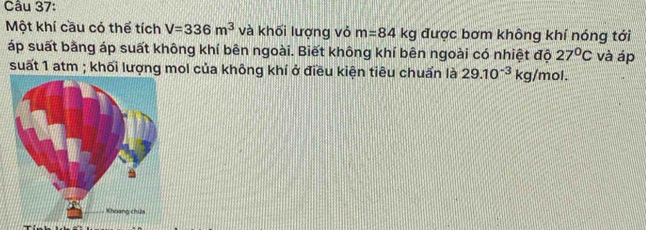 Một khí cầu có thể tích V=336m^3 và khối lượng vỏ m=84kg được bơm không khí nóng tới 
áp suất bằng áp suất không khí bên ngoài. Biết không khí bên ngoài có nhiệt đội 27°C và áp 
suất 1 atm ; khối lượng mol của không khí ở điều kiện tiêu chuẩn là 29.10^(-3)kg/mol.