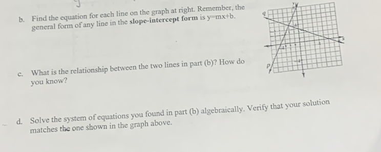 Find the equation for each line on the graph at right. Remember, the : 
general form of any line in the slope-intercept form is y=mx+b. 
c. What is the relationship between the two lines in part (b)? How do 
you know? 
d. Solve the system of equations you found in part (b) algebraically. Verify that your solution 
matches the one shown in the graph above.