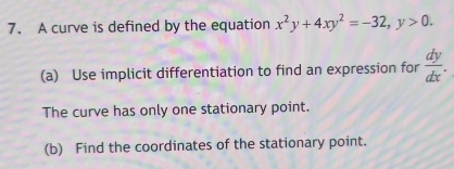 A curve is defined by the equation x^2y+4xy^2=-32, y>0. 
(a) Use implicit differentiation to find an expression for  dy/dx . 
The curve has only one stationary point.
(b) Find the coordinates of the stationary point.