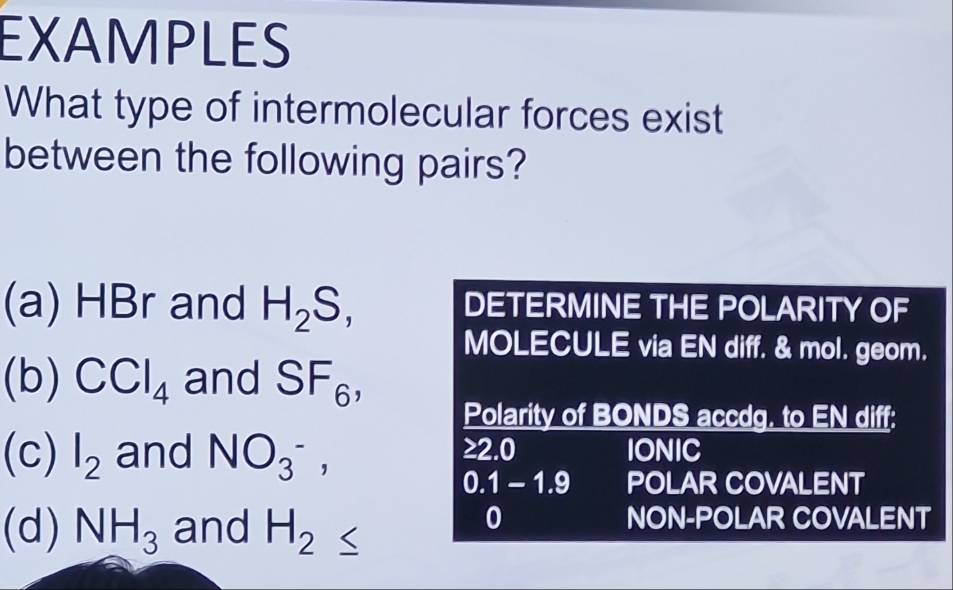 EXAMPLES 
What type of intermolecular forces exist 
between the following pairs? 
(a) HBr and H_2S, DETERMINE THE POLARITY OF 
MOLECULE via EN diff. & mol. geom. 
(b) CCl_4 and SF_6, 
Polarity of BONDS accdg. to EN diff: 
(c) l_2 and NO_3^-, IONIC
≥ 2.0
0.1-1.9 POLAR COVALENT 
(d) NH_3 and H_2≤
0 NON-POLAR COVALENT