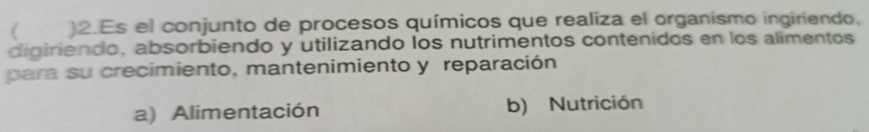 )2.Es el conjunto de procesos químicos que realiza el organismo ingiriendo,
digiriendo, absorbiendo y utilizando los nutrimentos contenidos en los alimentos
para su crecimiento, mantenimiento y reparación
a) Alimentación b) Nutrición