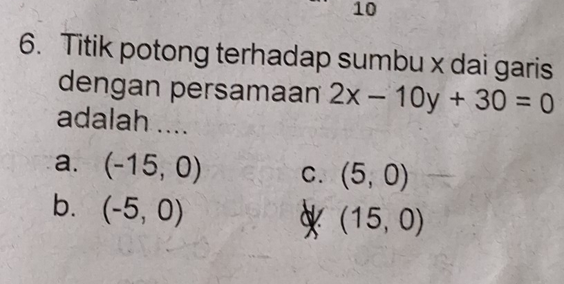 10
6. Titik potong terhadap sumbu x dai garis
dengan persamaan 2x-10y+30=0
adalah ....
a. (-15,0)
C. (5,0)
b. (-5,0) X (15,0)