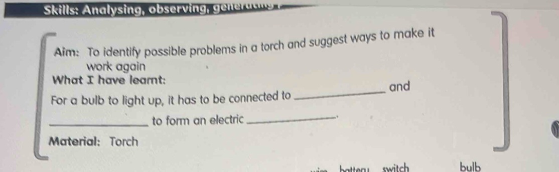 Skills: nalysing, ob ervi ne a s 
Aim: To identify possible problems in a torch and suggest ways to make it 
work again 
What I have learnt: 
and 
For a bulb to light up, it has to be connected to 
_ 
_to form an electric 
_.. 
Material: Torch 
switch bulb