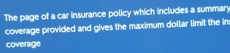 The page of a car insurance policy which includes a summary 
coverage provided and gives the maximum dollar limit the ins 
coverage