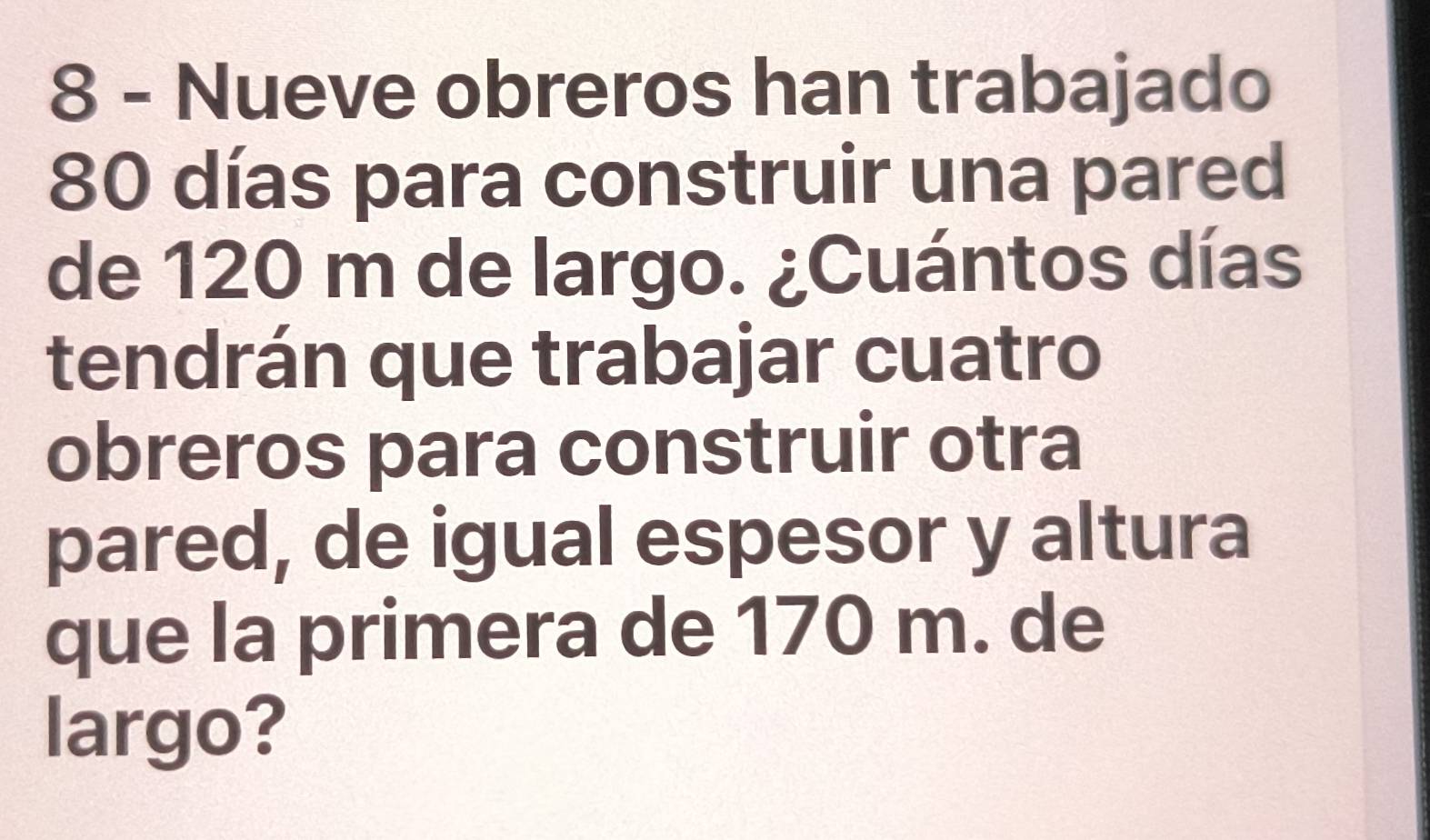 Nueve obreros han trabajado
80 días para construir una pared 
de 120 m de largo. ¿Cuántos días 
tendrán que trabajar cuatro 
obreros para construir otra 
pared, de igual espesor y altura 
que la primera de 170 m. de 
largo?