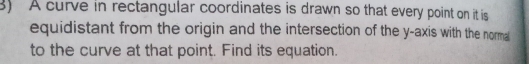 A curve in rectangular coordinates is drawn so that every point on it is 
equidistant from the origin and the intersection of the y-axis with the normal 
to the curve at that point. Find its equation.