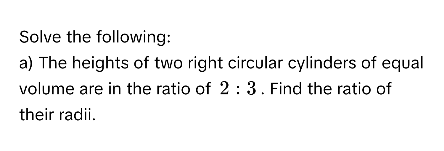 Solve the following: 
a) The heights of two right circular cylinders of equal volume are in the ratio of $2:3$. Find the ratio of their radii.