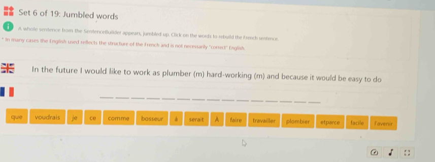 Set 6 of 19: Jumbled words 
i A whole sentence from the SentenceBuilder appears, jumbled up. Click on the words to rebuild the French sentence. 
* In many cases the English used reflects the structure of the French and is not necessarily "correct" English. 
In the future I would like to work as plumber (m) hard-working (m) and because it would be easy to do 
que voudrais ce comme bosseur à serait A faire travailler plombier etparce facile lavenir