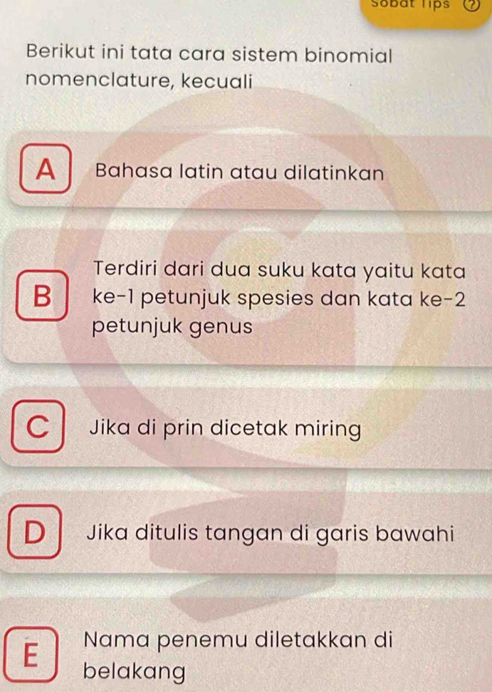 Sobat lips
Berikut ini tata cara sistem binomial
nomenclature, kecuali
A Bahasa latin atau dilatinkan
Terdiri dari dua suku kata yaitu kata
B ke -1 petunjuk spesies dan kata ke -2
petunjuk genus
C Jika di prin dicetak miring
D Jika ditulis tangan di garis bawahi
E Nama penemu diletakkan di
belakang