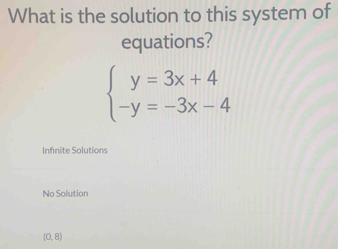 What is the solution to this system of
equations?
beginarrayl y=3x+4 -y=-3x-4endarray.
Infnite Solutions
No Solution
(0,8)