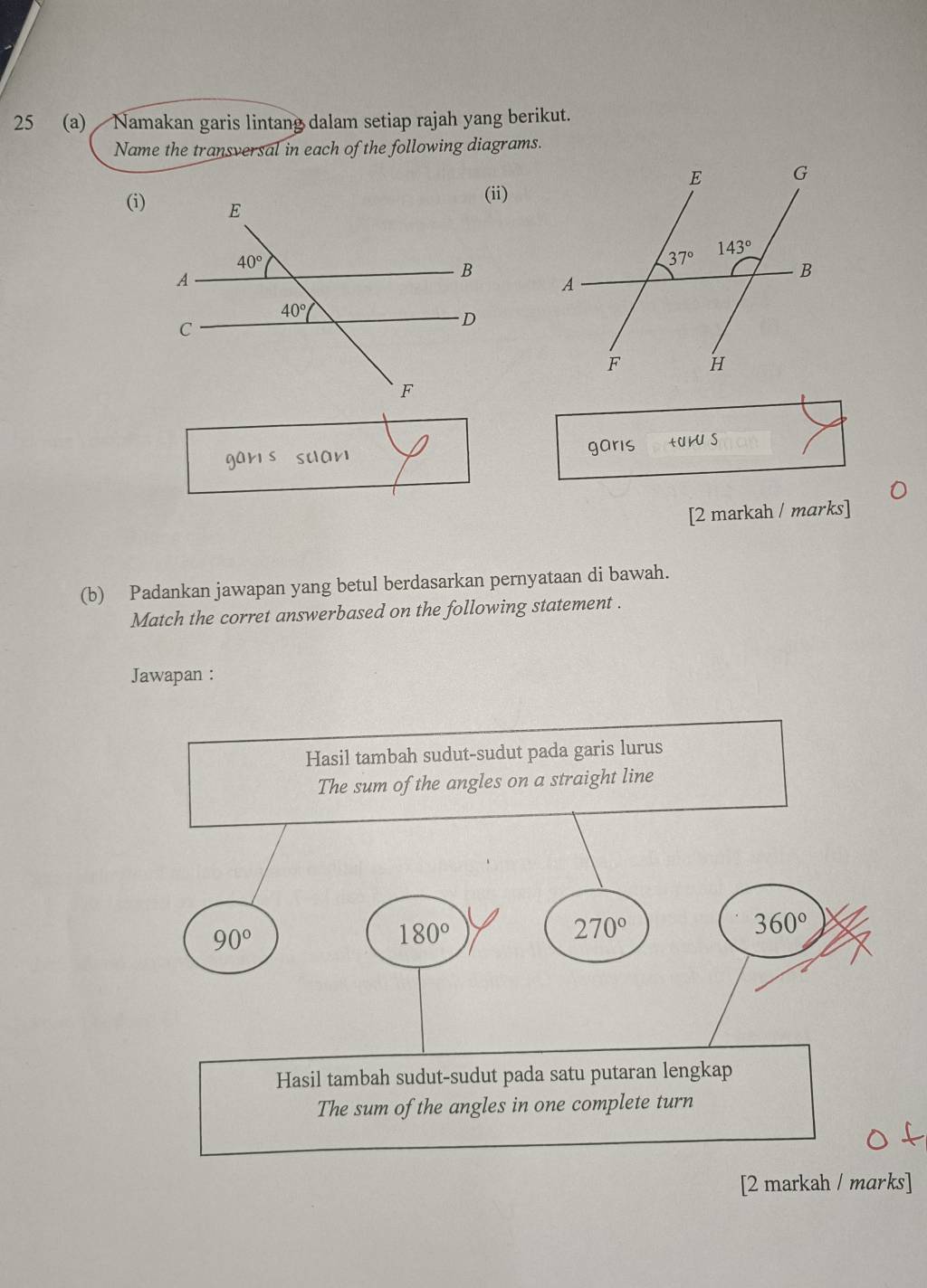 25 (a)  Namakan garis lintang dalam setiap rajah yang berikut.
Name the transversal in each of the following diagrams.
(i)
gars suar garis +aiu s
[2 markah / marks]
(b) Padankan jawapan yang betul berdasarkan pernyataan di bawah.
Match the corret answerbased on the following statement .
Jawapan :
Hasil tambah sudut-sudut pada garis lurus
The sum of the angles on a straight line
90°
180°
270°
360°
Hasil tambah sudut-sudut pada satu putaran lengkap
The sum of the angles in one complete turn
[2 markah / marks]