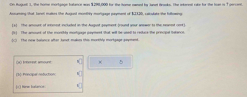 On August 1, the home mortgage balance was $290,000 for the home owned by Janet Brooks. The interest rate for the loan is 7 percent. 
Assuming that Janet makes the August monthly mortgage payment of $2320, calculate the following: 
(a) The amount of interest included in the August payment (round your answer to the nearest cent). 
(b) The amount of the monthly mortgage payment that will be used to reduce the principal balance. 
(c) The new balance after Janet makes this monthly mortgage payment. 
(a) Interest amount: × 
(b) Principal reduction: 
(c) New balance: