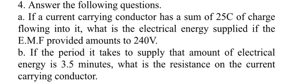 Answer the following questions. 
a. If a current carrying conductor has a sum of 25C of charge 
flowing into it, what is the electrical energy supplied if the 
E.M.F provided amounts to 240V. 
b. If the period it takes to supply that amount of electrical 
energy is 3.5 minutes, what is the resistance on the current 
carrying conductor.