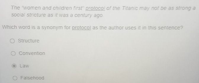 The "women and children first” protocol of the Titanic may not be as strong a
social stricture as it was a century ago.
Which word is a synonym for protocol as the author uses it in this sentence?
Structure
Convention
Law
Falsehood