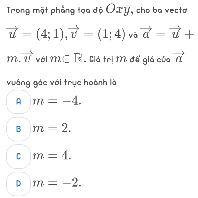 Trong mặt phẳng tọa độ OxY, cho ba vectơ
vector u=(4;1), vector v=(1;4) và vector a=vector u+
m.vector v với m∈ R. Giá trị M để giá của vector a
vuông góc với trục hoành là
A m=-4.
B m=2.
C m=4.
D m=-2.