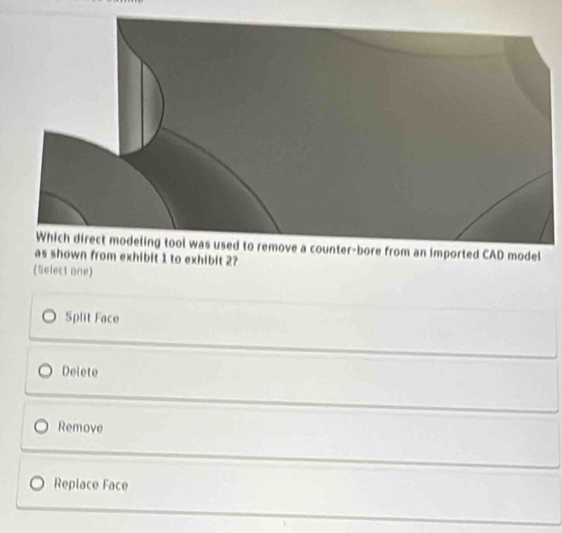 remove a counter-bore from an imported CAD model
as shown from exhibit 1 to exhibit 2?
(Select one)
Split Face
Delete
Remove
Replace Face