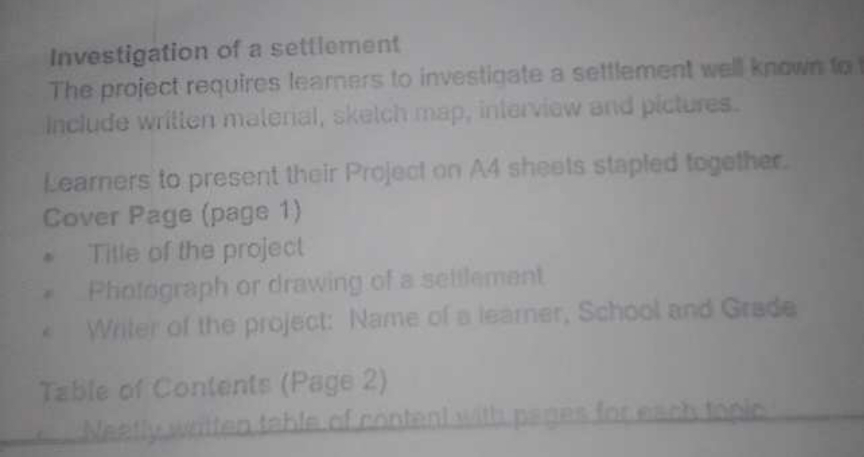 Investigation of a settlement 
The project requires learners to investigate a settlement well known to 
Include written materal, sketch map, interview and pictures. 
Learners to present their Project on A4 sheets stapled together. 
Cover Page (page 1) 
Title of the project 
Photograph or drawing of a settlement 
Writer of the project: Name of a learner, School and Grade 
Table of Contents (Page 2) 
Neetly written table of content with pases for each topic