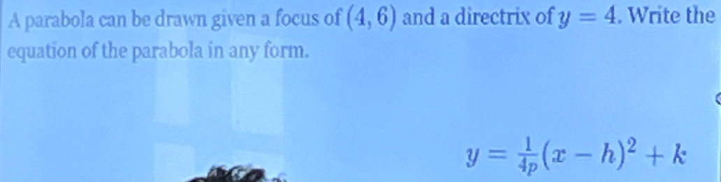 A parabola can be drawn given a focus of (4,6) and a directrix of y=4. Write the 
equation of the parabola in any form.
y= 1/4p (x-h)^2+k