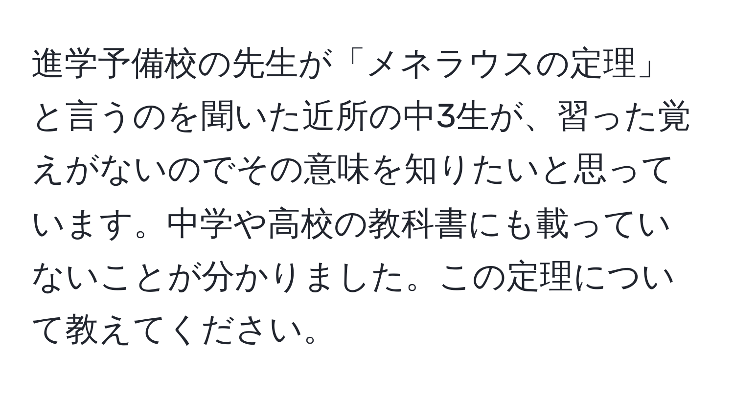 進学予備校の先生が「メネラウスの定理」と言うのを聞いた近所の中3生が、習った覚えがないのでその意味を知りたいと思っています。中学や高校の教科書にも載っていないことが分かりました。この定理について教えてください。