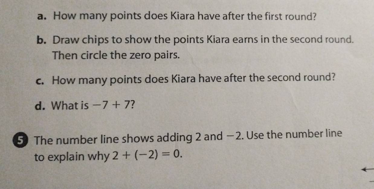 How many points does Kiara have after the first round? 
b. Draw chips to show the points Kiara earns in the second round. 
Then circle the zero pairs. 
c. How many points does Kiara have after the second round? 
d. What is -7+7 ? 
5) The number line shows adding 2 and −2. Use the number line 
to explain why 2+(-2)=0.