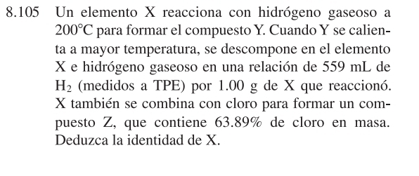 8.105 Un elemento X reacciona con hidrógeno gaseoso a
200°C para formar el compuesto Y. Cuando Y se calien- 
ta a mayor temperatura, se descompone en el elemento
X e hidrógeno gaseoso en una relación de 559 mL de
H_2 (medidos a TPE) por 1.00 g de X que reaccionó.
X también se combina con cloro para formar un com- 
puesto Z, que contiene 63.89% de cloro en masa. 
Deduzca la identidad de X.