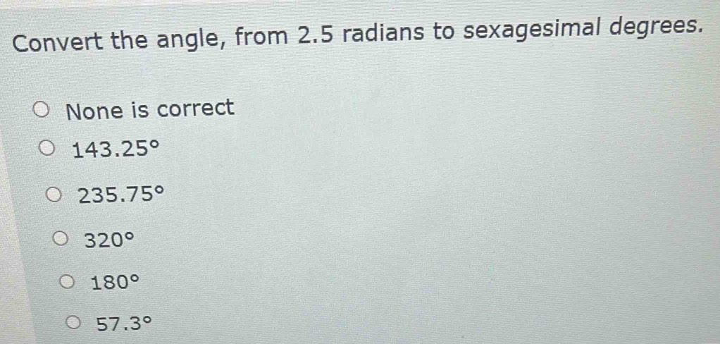 Convert the angle, from 2.5 radians to sexagesimal degrees.
None is correct
143.25°
235.75°
320°
180°
57.3°