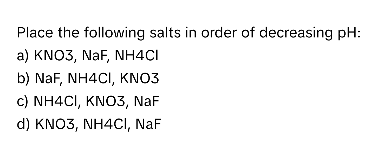 Place the following salts in order of decreasing pH:

a) KNO3, NaF, NH4Cl 
b) NaF, NH4Cl, KNO3 
c) NH4Cl, KNO3, NaF 
d) KNO3, NH4Cl, NaF