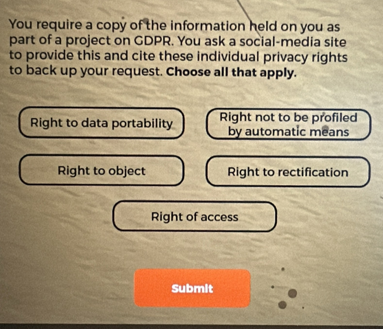 You require a copy of the information held on you as
part of a project on GDPR. You ask a social-media site
to provide this and cite these individual privacy rights
to back up your request. Choose all that apply.
Right to data portability Right not to be profiled
by automatic means
Right to object Right to rectification
Right of access
Submit