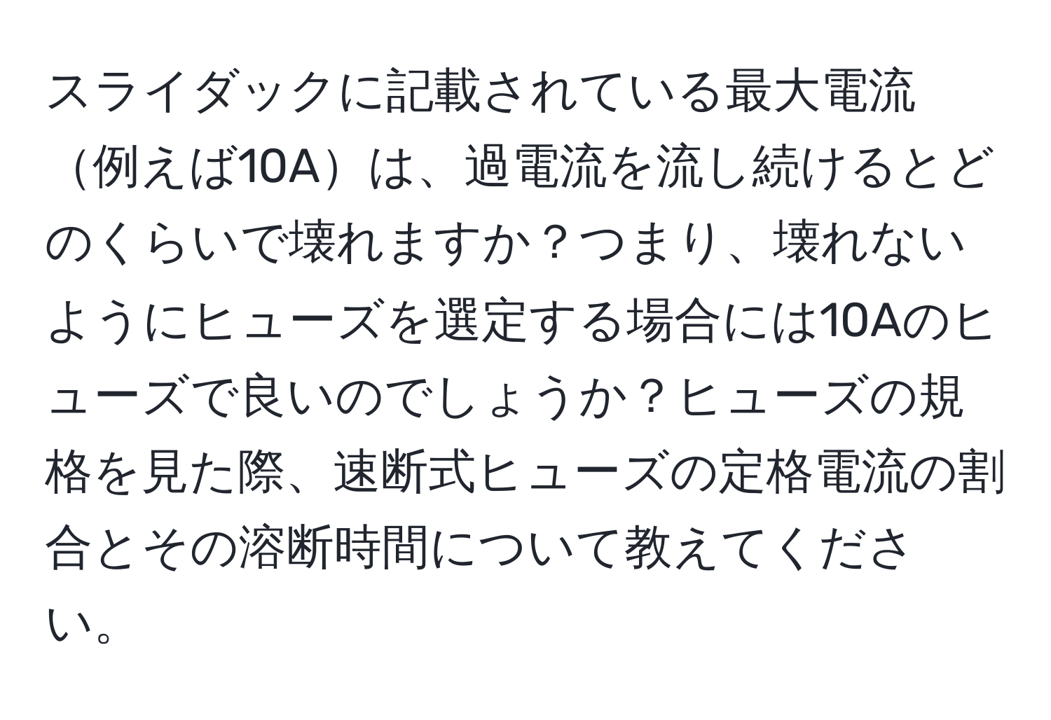 スライダックに記載されている最大電流例えば10Aは、過電流を流し続けるとどのくらいで壊れますか？つまり、壊れないようにヒューズを選定する場合には10Aのヒューズで良いのでしょうか？ヒューズの規格を見た際、速断式ヒューズの定格電流の割合とその溶断時間について教えてください。