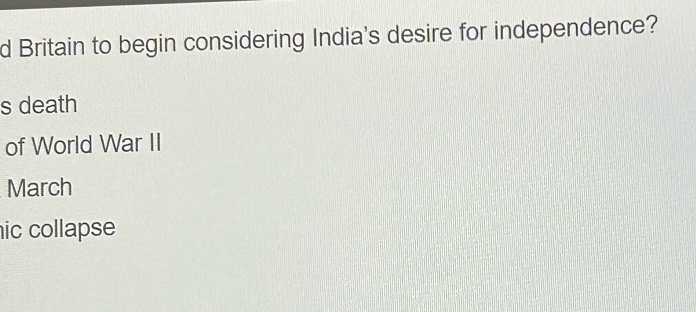 Britain to begin considering India's desire for independence? 
s death 
of World War II 
March 
ic collapse