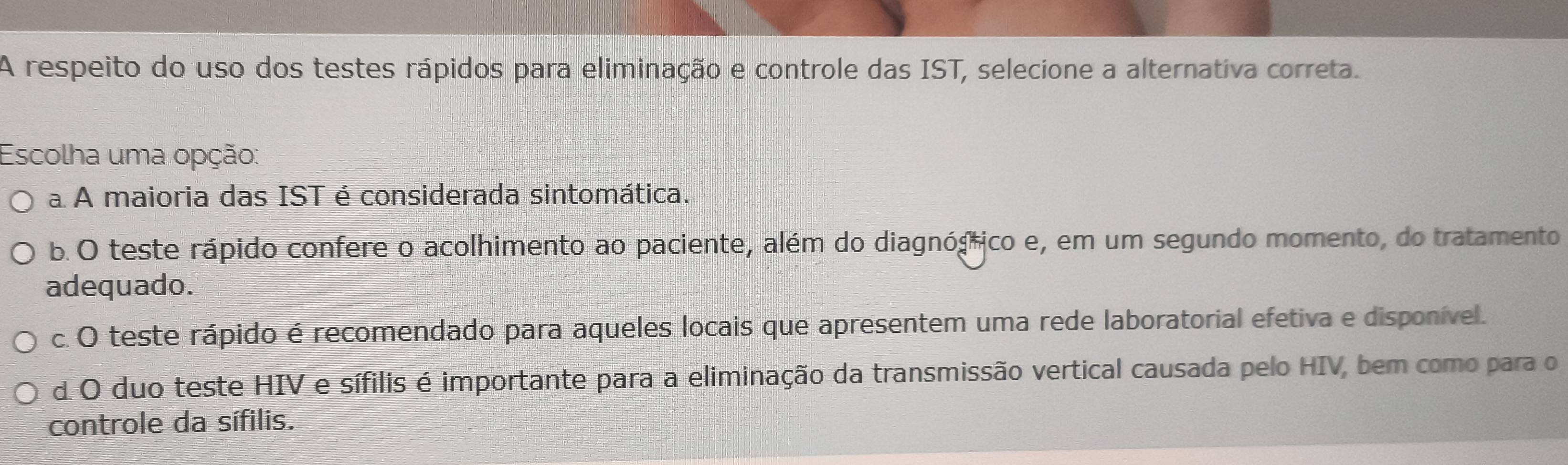 A respeito do uso dos testes rápidos para eliminação e controle das IST, selecione a alternativa correta.
Escolha uma opção:
a A maioria das IST é considerada sintomática.
b. O teste rápido confere o acolhimento ao paciente, além do diagnógrico e, em um segundo momento, do tratamento
adequado.
c. O teste rápido é recomendado para aqueles locais que apresentem uma rede laboratorial efetiva e disponível.
d.O duo teste HIV e sífilis é importante para a eliminação da transmissão vertical causada pelo HIV, bem como para o
controle da sífilis.