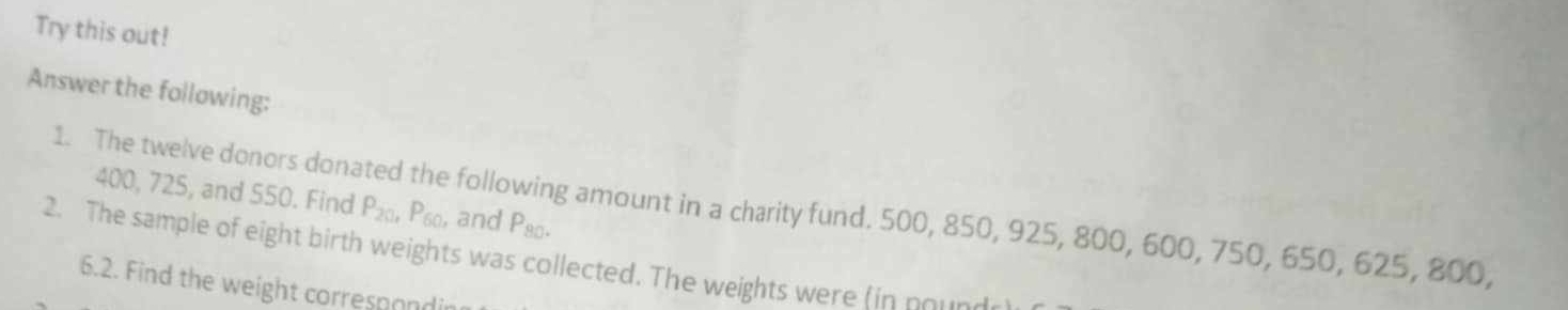 Try this out! 
Answer the following:
400, 725, and 550. Find P_20, P_60 and P_80
1. The twelve donors donated the following amount in a charity fund. 500, 850, 925, 800, 600, 750, 650, 625, 800, 
2. The sample of eight birth weights was collected. The weights were (in nou 
6.2. Find the weight correspond