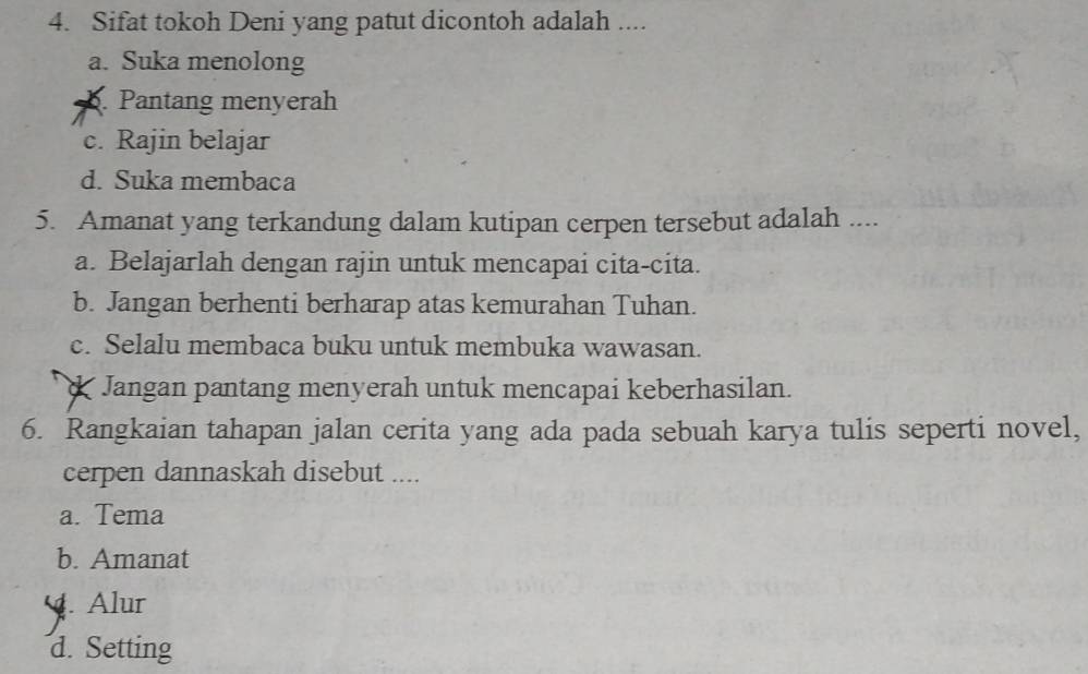 Sifat tokoh Deni yang patut dicontoh adalah ....
a. Suka menolong. Pantang menyerah
c. Rajin belajar
d. Suka membaca
5. Amanat yang terkandung dalam kutipan cerpen tersebut adalah ....
a. Belajarlah dengan rajin untuk mencapai cita-cita.
b. Jangan berhenti berharap atas kemurahan Tuhan.
c. Selalu membaca buku untuk membuka wawasan.
Jangan pantang menyerah untuk mencapai keberhasilan.
6. Rangkaian tahapan jalan cerita yang ada pada sebuah karya tulis seperti novel,
cerpen dannaskah disebut ....
a. Tema
b. Amanat. Alur
d. Setting