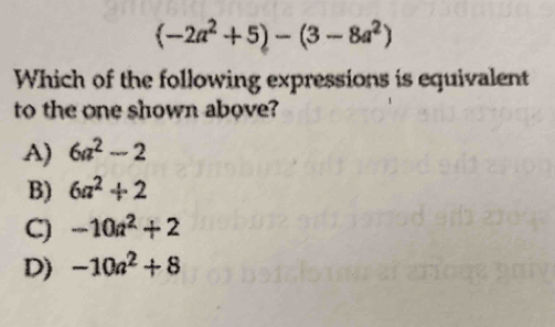 (-2a^2+5)-(3-8a^2)
Which of the following expressions is equivalent
to the one shown above?
A) 6a^2-2
B) 6a^2+2
C) -10a^2+2
D) -10a^2+8