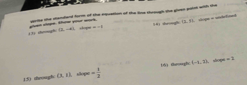 Write the standard form of the equation of the line through the given point with the 
eiven slope. Show your work. 
13) through: (2,-4) , slope =-1 14) through: (2,5) , slope = undefined 
15) through: (3,1) , slope = 1/2  16) through: (-1,2)
slope =2